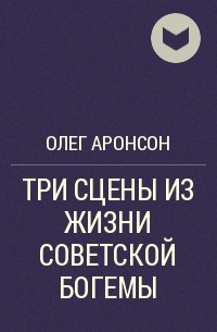 Олег Аронсон - ТРИ СЦЕНЫ ИЗ ЖИЗНИ СОВЕТСКОЙ БОГЕМЫ