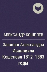 Александр Кошелев - Записки Александра Ивановича Кошелева 1812-1883 годы
