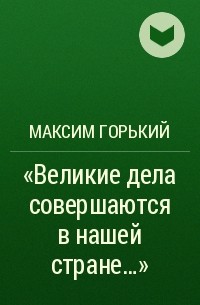 Максим Горький - «Великие дела совершаются в нашей стране…»