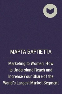 Марта Барлетта - Marketing to Women: How to Understand Reach and Increase Your Share of the World's Largest Market Segment