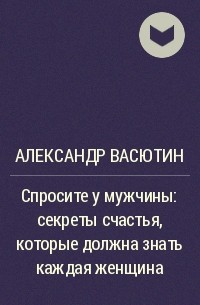 Александр Васютин - Спросите у мужчины: секреты счастья, которые должна знать каждая женщина