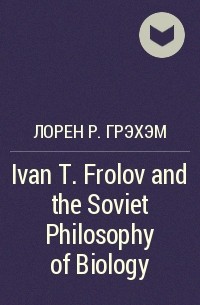 Лорен Р. Грэхэм - Ivan T. Frolov and the Soviet Philosophy of Biology