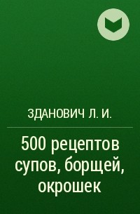 Зданович Л. И. - 500 рецептов супов, борщей, окрошек