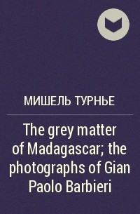 Мишель Турнье - The grey matter of Madagascar; the photographs of Gian Paolo Barbieri