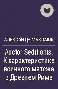 Александр Махлаюк - Auctor Seditionis. К характеристике военного мятежа в Древнем Риме