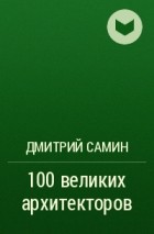 Дмитрий Самин - 100 великих архитекторов