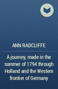 Ann Radcliffe - A journey, made in the summer of 1794 through Holland and the Western frontier of Germany