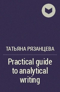 Татьяна Рязанцева - Practical guide to analytical writing