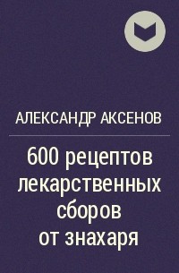 Александр Аксенов - 600 рецептов лекарственных сборов от знахаря