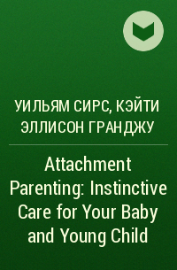 Уильям Сирс, Кэйти Эллисон Гранджу, Уильям Сирз - Attachment Parenting: Instinctive Care for Your Baby and Young Child