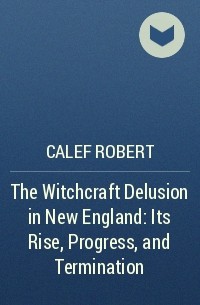 Calef Robert - The Witchcraft Delusion in New England: Its Rise, Progress, and Termination 
