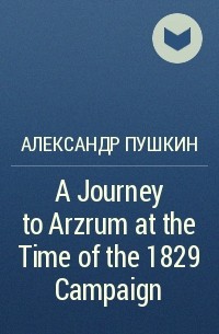 Александр Пушкин - A Journey to Arzrum at the Time of the 1829 Campaign