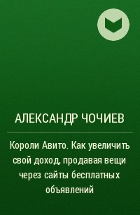 Александр Чочиев - Короли Авито. Как увеличить свой доход, продавая вещи через сайты бесплатных объявлений
