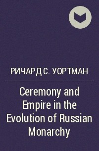Ричард С. Уортман - Ceremony and Empire in the Evolution of Russian Monarchy