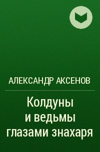 Александр Аксенов - Колдуны и ведьмы глазами знахаря