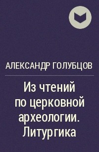 Александр Голубцов - Из чтений по церковной археологии. Литургика