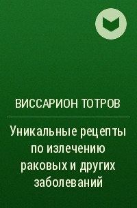 Виссарион Тотров - Уникальные рецепты по излечению раковых и других заболеваний