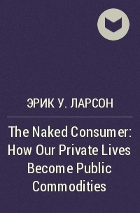 Эрик У. Ларсон - The Naked Consumer: How Our Private Lives Become Public Commodities