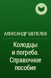 Александр Шепелев - Колодцы и погреба. Справочное пособие