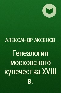 Александр Аксенов - Генеалогия московского купечества XVIII в.