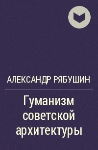 Александр Рябушин - Гуманизм советской архитектуры