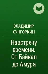 Владимир Сунгоркин - Навстречу времени. От Байкал до Амура