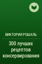 Виктория Рошаль - 300 лучших рецептов консервирования