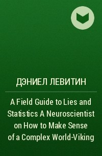 Дэниел Левитин - A Field Guide to Lies and Statistics  A Neuroscientist on How to Make Sense of a Complex World-Viking