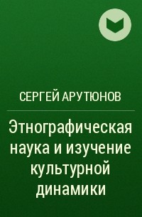 Сергей Арутюнов - Этнографическая наука и изучение культурной динамики