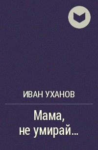 Иван Уханов - Мама, не умирай...