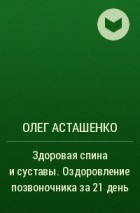 Олег Асташенко - Здоровая спина и суставы. Оздоровление позвоночника за 21 день