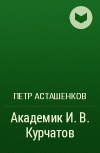 Петр Асташенков - Академик И. В. Курчатов