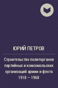 Юрий Петров - Строительство политорганов партийных и комсомольских организаций армии и флота 1918 - 1968