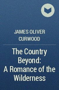 James Oliver Curwood - The Country Beyond: A Romance of the Wilderness