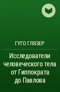 Гуго Глязер - Исследователи человеческого тела от Гиппократа до Павлова