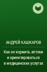 Андрей Кашкаров - Как не кормить аптеки и ориентироваться в медицинских услугах