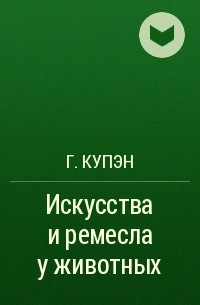 Г. Купэн - Искусства и ремесла у животных