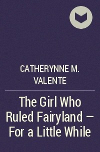 Catherynne M. Valente - The Girl Who Ruled Fairyland - For a Little While