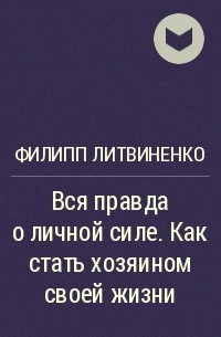 Филипп Литвиненко - Вся правда о личной силе. Как стать хозяином своей жизни