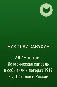 Николай Савухин - 2017 – сто лет. Историческая спираль в событиях и погодах 1917 и 2017 годов в России