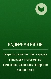 Кадирбай Рятов - Секреты развития: Как, чередуя инновации и системные изменения, развивать лидерство и управление