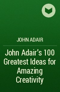 Джон Адэр - John Adair's 100 Greatest Ideas for Amazing Creativity