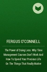 Фергус О'Коннел - The Power of Doing Less. Why Time Management Courses Don't Work And How To Spend Your Precious Life On The Things That Really Matter