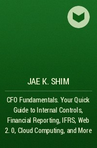 Jae K. Shim - CFO Fundamentals. Your Quick Guide to Internal Controls, Financial Reporting, IFRS, Web 2. 0, Cloud Computing, and More