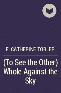 E. Catherine Tobler - (To See the Other) Whole Against the Sky