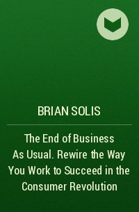 Брайан Солис - The End of Business As Usual. Rewire the Way You Work to Succeed in the Consumer Revolution