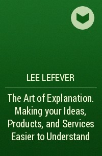 Lee  LeFever - The Art of Explanation. Making your Ideas, Products, and Services Easier to Understand
