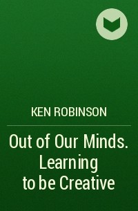 Кен Робинсон - Out of Our Minds. Learning to be Creative