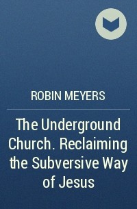Robin  Meyers - The Underground Church. Reclaiming the Subversive Way of Jesus