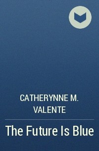 Catherynne M. Valente - The Future Is Blue